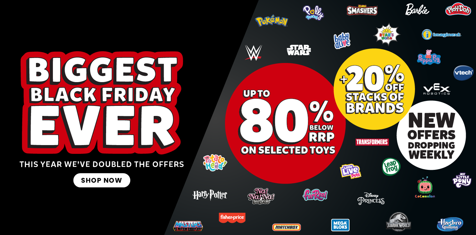 BIGGEST BLACK FRIDAY EVER THIS YEAR WE'VE DOUBLED THE OFFERS UP TO 80% BELOW RRP ON SELECTED TOYS + 20% OFF STACKS OF BRANDS NEW OFFERS DROPPING WEEKLY