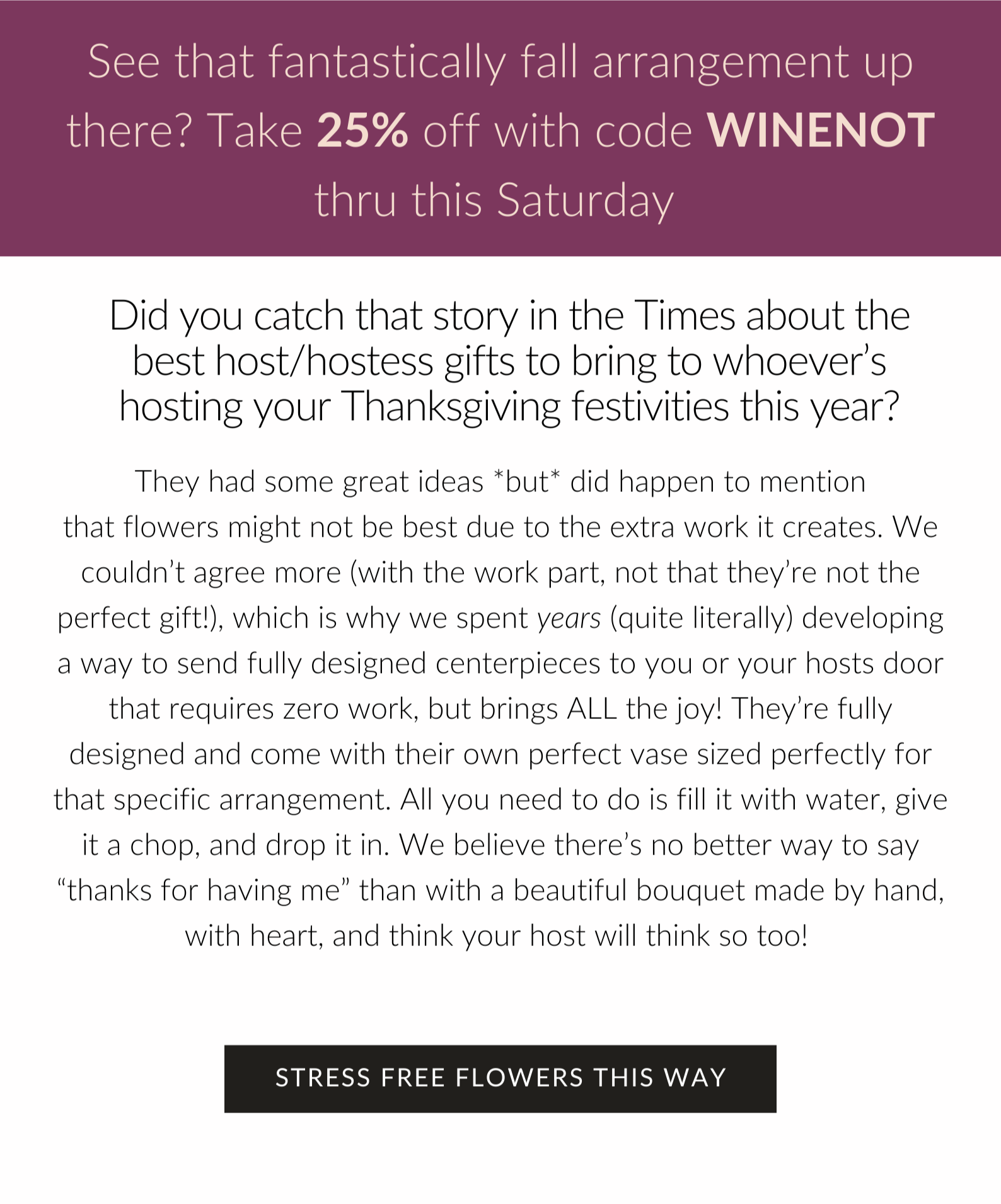 Did you catch that story in the Times about the best host/hostess gifts to bring to whoever’s hosting your Thanksgiving festivities this year? They had some great ideas but did happen to mention that flowers might not be best due to the extra work it creates. We couldn’t agree more (with the work part, not that they’re not the perfect gift obvi!), which is why we spent years (quite literally) developing a way to send fully designed centerpieces to you or your hosts door that requires zero work, but brings ALL the joy! They’re fully designed and come with their own perfect vase sized perfectly for that specific arrangement. All you need to do is fill it with water, give it a chop, and drop it in. We believe there’s no better way to say “thanks for having me” than with a beautiful bouquet made by hand, with heart, and think your host will think so too! 