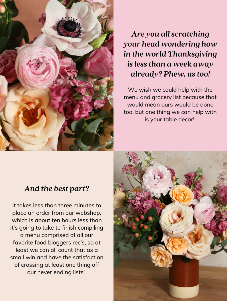 Did you catch that story in the Times about the best host/hostess gifts to bring to whoever’s hosting your Thanksgiving festivities this year? They had some great ideas but did happen to mention that flowers might not be best due to the extra work it creates. We couldn’t agree more (with the work part, not that they’re not the perfect gift obvi!), which is why we spent years (quite literally) developing a way to send fully designed centerpieces to you or your hosts door that requires zero work, but brings ALL the joy! They’re fully designed and come with their own perfect vase sized perfectly for that specific arrangement. All you need to do is fill it with water, give it a chop, and drop it in. We believe there’s no better way to say “thanks for having me” than with a beautiful bouquet made by hand, with heart, and think your host will think so too! 