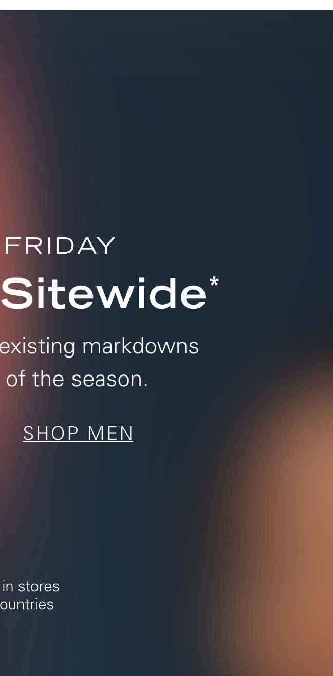 BLACK FRIDAY 25% Off Sitewide* Save up to 50% on existing markdowns during the sale of the season. SHOP MEN