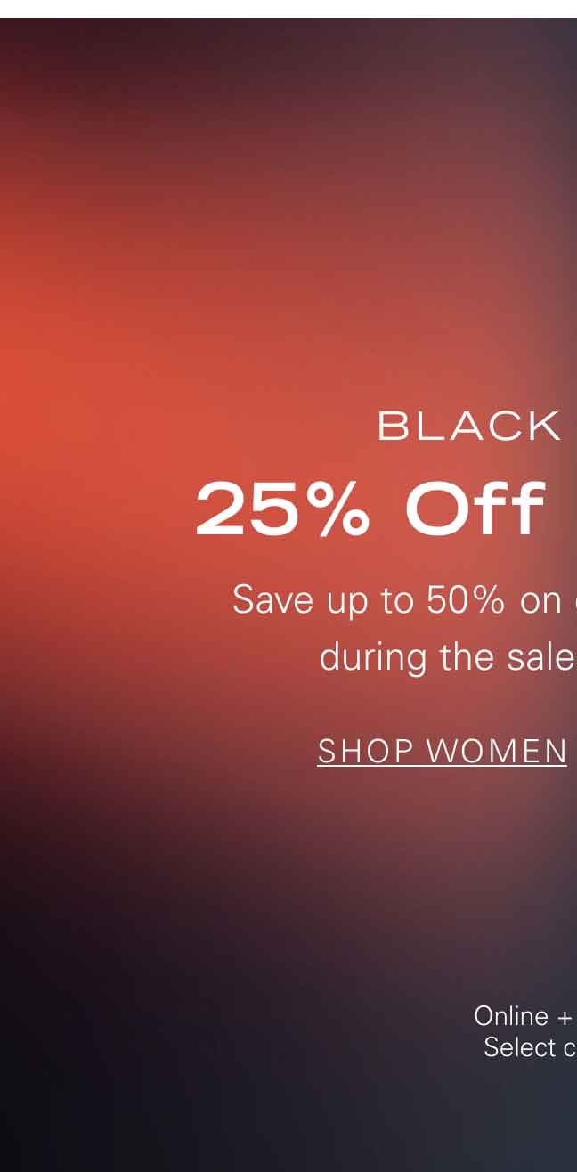 BLACK FRIDAY 25% Off Sitewide* Save up to 50% on existing markdowns during the sale of the season. SHOP WOMEN