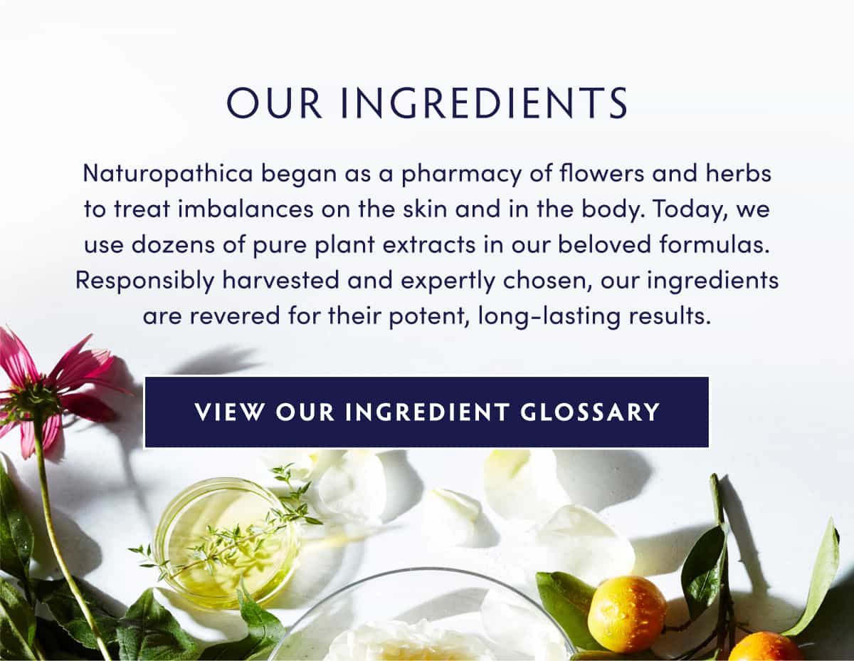 OUR INGREDIENTS Naturopathica began as a pharmacy of flowers and herbs to treat imbalances on the skin and in the body. Today, we use dozens of pure plant extracts in our beloved formulas. Responsibly harvested and expertly chosen, our ingredients are revered for their potent, long-lasting results. INGREDIENT GLOSSARY