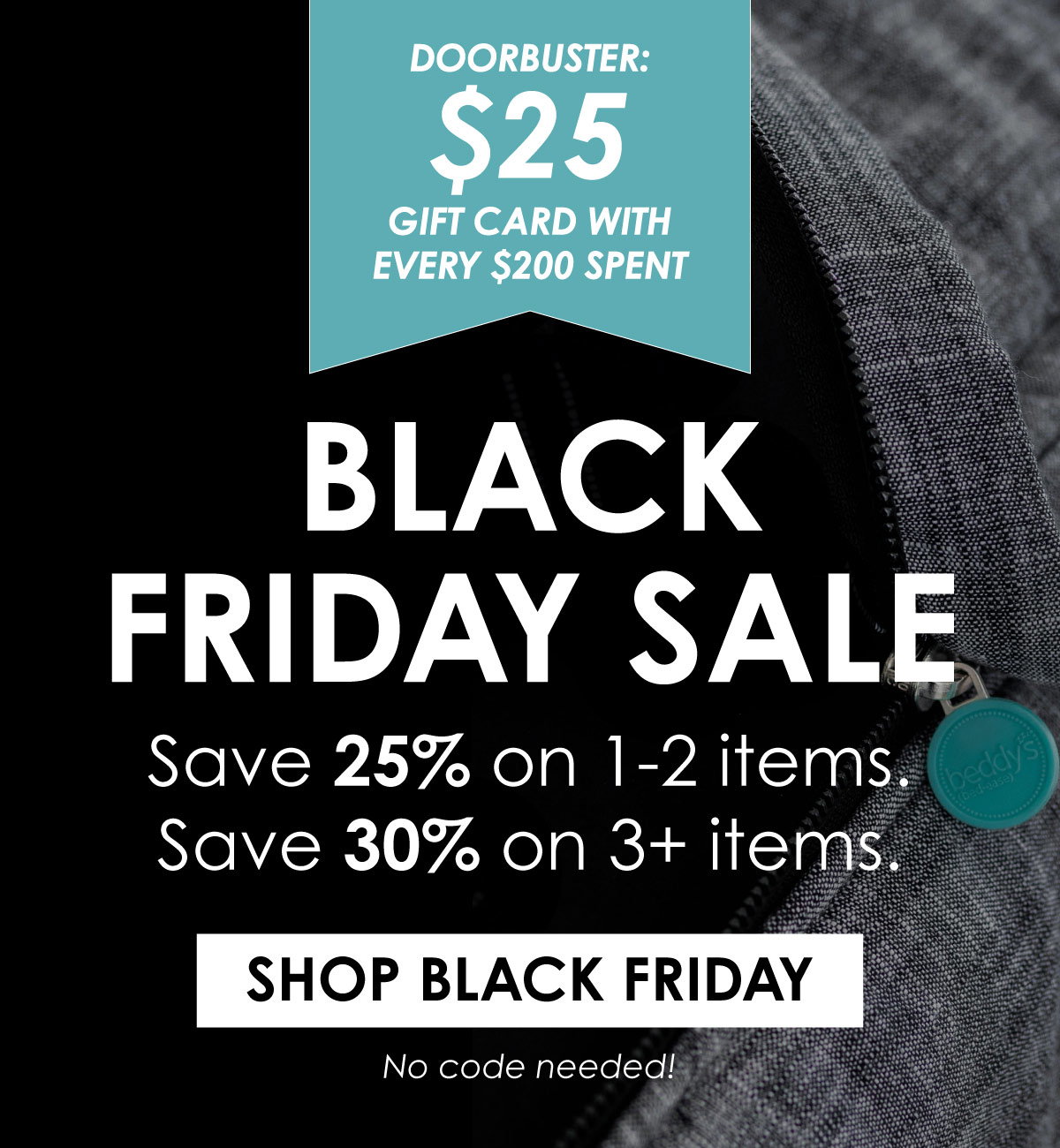 BLACK FRIDAY SALE! Save 25% on 1-2 items, Save 30% on 3+ items. DOORBUSTER: FREE $25 GIFT CARD WITH EVERY $200 SPENT. SHOP BLACK FRIDAY. No code needed! 
