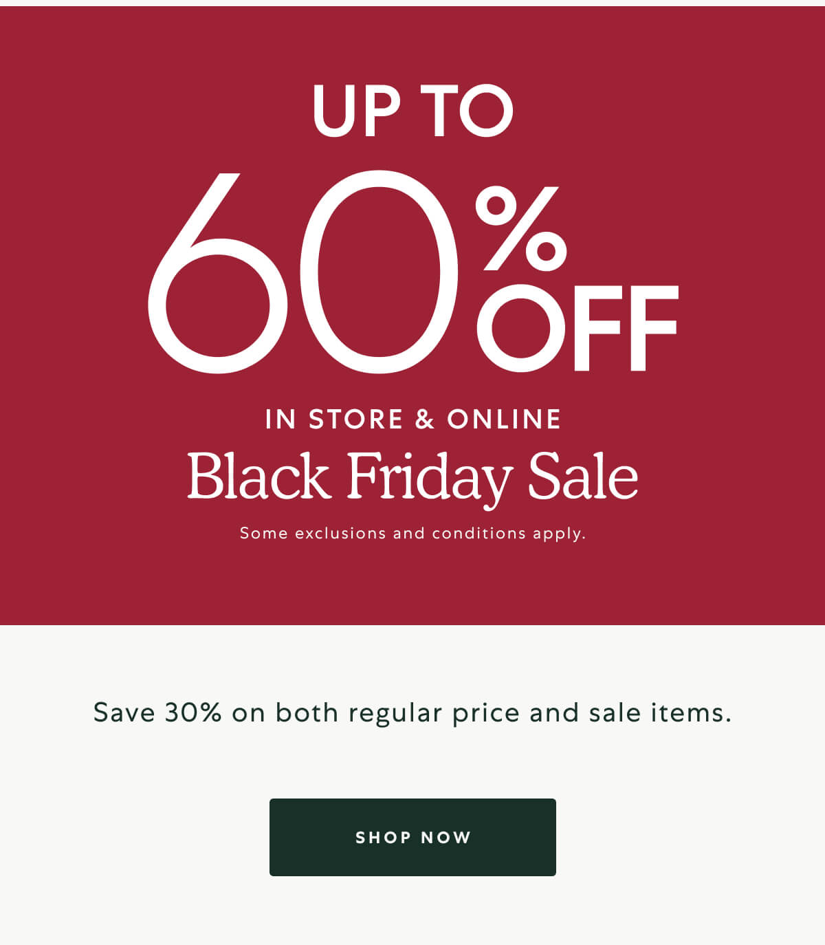 UP TO 60% OFF IN STORE AND ONLINE. Black Friday Sale. Some exclusions and conditions apply.