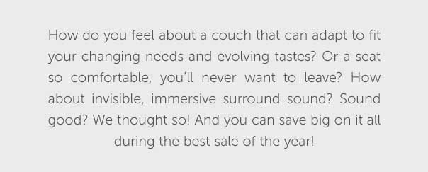 How do you feel about a couch that can adapt to fit your cahnging needs and evolving tastes? Or a seat so comfortable, you'll never want to leave? How about invisible, immersive surround sound? Sound good? We thought so! And you can save big on it all during the best sale of the year!
