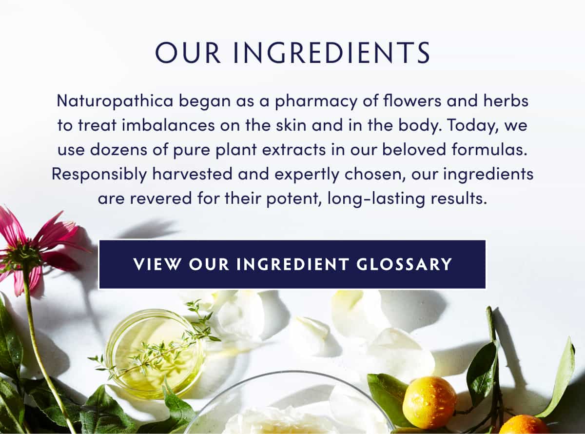 OUR INGREDIENTS Naturopathica began as a pharmacy of flowers and herbs to treat imbalances on the skin and in the body. Today, we use dozens of pure plant extracts in our beloved formulas. Responsibly harvested and expertly chosen, our ingredients are revered for their potent, long-lasting results. INGREDIENT GLOSSARY