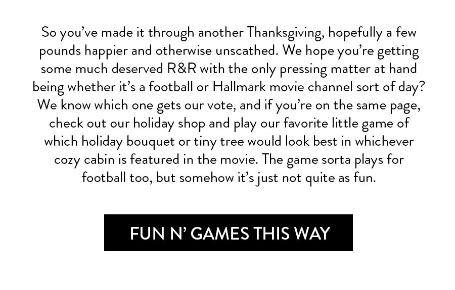 So you’ve made it through another Thanksgiving, hopefully a few pounds happier and otherwise unscathed. We hope you’re getting some much deserved R&R with the only pressing matter at hand being whether it’s a college football or Hallmark movie channel sort of day? We know which one gets our vote, and if you’re on the same page, check out our holiday shop and play our favorite little game of which holiday bouquet or tiny tree would look best in whichever cozy cabin is featured in the movie. The game sorta plays for college football too, but somehow it’s just not quite as fun.