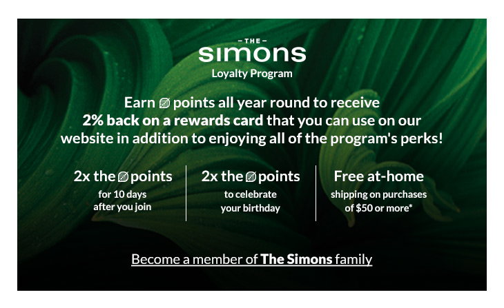 <b>The Simons</b>
Loyalty Program
<b>2x the (leaf) points</b>
for 10 days after you join

<b>2x the (leaf) points</b>
on your online orders shipped to store

<b>Free at-home shipping</b>
on purchases of $50 or more*

<b>Free returns</b>
online (exceptions may apply**)

Online-only items are only eligible for at-home shipping.