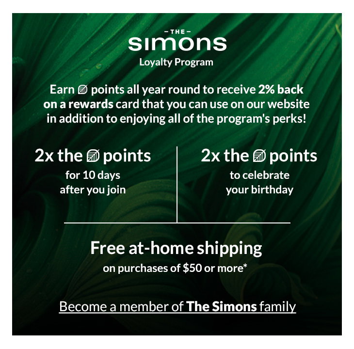 <b>The Simons</b>
Loyalty Program
<b>2x the (leaf) points</b>
for 10 days after you join

<b>2x the (leaf) points</b>
on your online orders shipped to store

<b>Free at-home shipping</b>
on purchases of $50 or more*

<b>Free returns</b>
online (exceptions may apply**)

Online-only items are only eligible for at-home shipping.