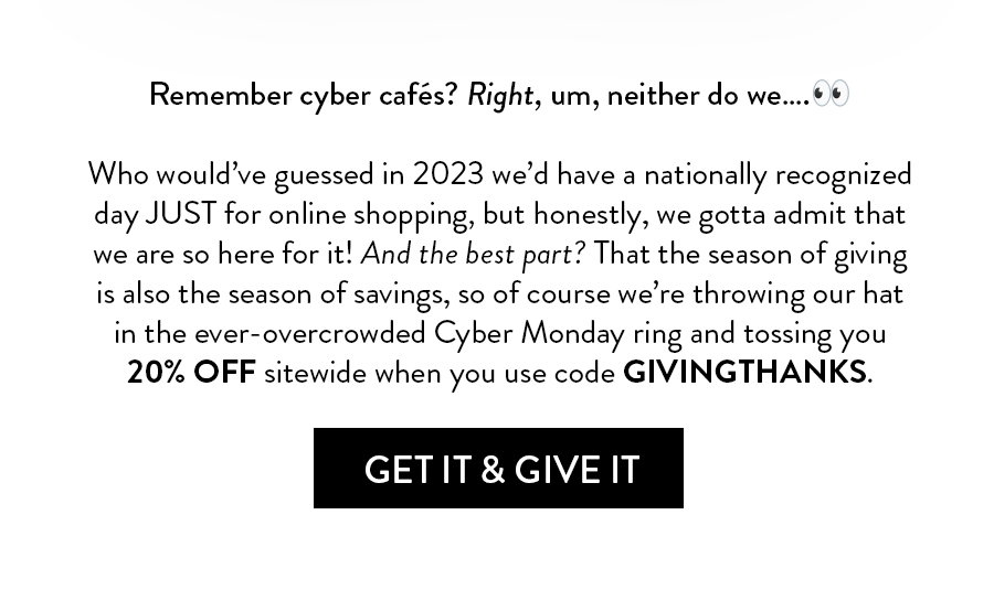 Remember cyber cafés? Right, um, neither do we…. 👀Who would’ve guessed by 2023 we’d have a nationally recognized day JUST for online shopping, but honestly, we’re not complaining. There’s no reason the season of giving can’t also be the season of savings, so we’re throwing our hat in the ever-overcrowded Cyber Monday ring and tossing you 20% off sitewide when you use code GIVINGTHANKS. 
