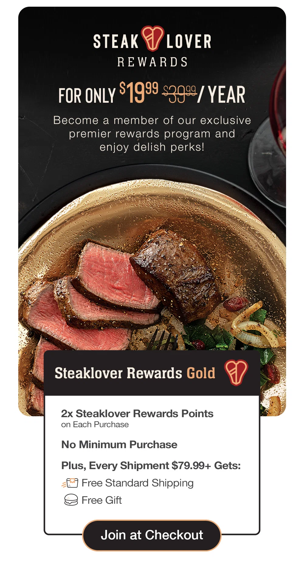 steaklover REWARDS | FOR ONLY $19.99/YEAR - Become a member of our exclusive premier rewards program and delish perks! | Steaklover Rewards Gold - 2x Steaklover Rewards Points on Each Purchase - No Minimum Purchase - Plus, Every Shipment $79.99+ Gets: Free Standard Shipping - Free Gift || Join at Checkout