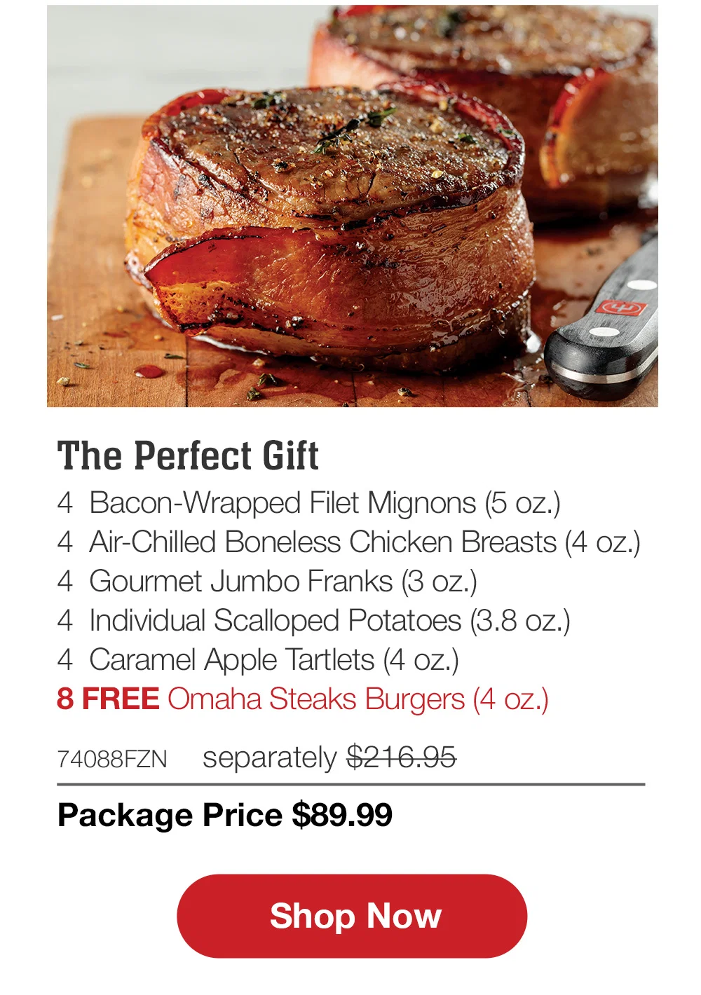 The Perfect Gift - 4 Bacon-Wrapped Filet Mignons (5 oz.) - 4 Air-Chilled Boneless Chicken Breasts (4 oz.) - 4 Gourmet Jumbo Franks (3 oz.) - 4 Individual Scalloped Potatoes (3.8 oz.) - 4 Caramel Apple Tartlets (4 oz.) - 8 FREE Omaha Steaks Burgers (4 oz.) - 74088FZN separately $216.95 | Package Price $89.99 || Shop Now