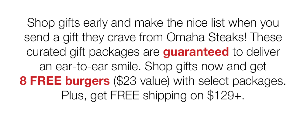 Shop gifts early and make the nice list when you send a gift they crave from Omaha Steaks! These curated gift packages are guaranteed to deliver an ear-to-ear smile. Shop gifts now and get 8 FREE burgers ($23 value) with select packages. Plus, get FREE shipping on $129+.