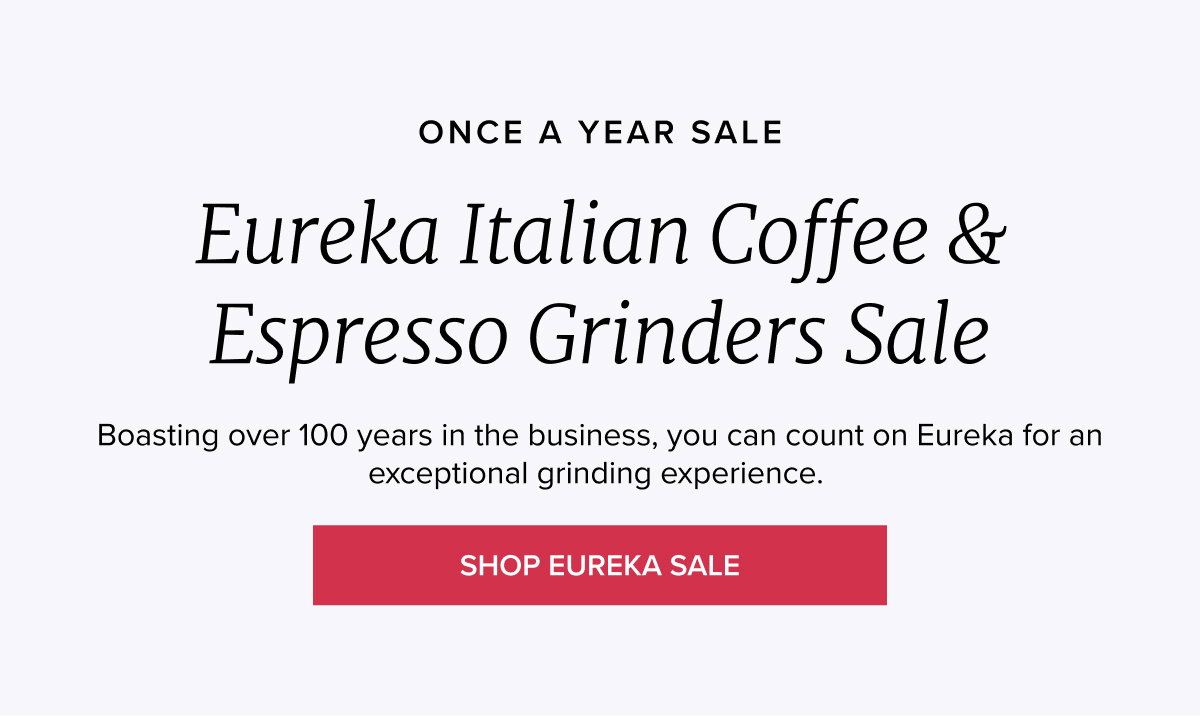 ONCE A YEAR SALE Eureka Italian Coffee & Espresso Grinders Sale Boasting over 100 years in the business, you can count on Eureka for an exceptional grinding experience.  [SHOP EUREKA SALE]