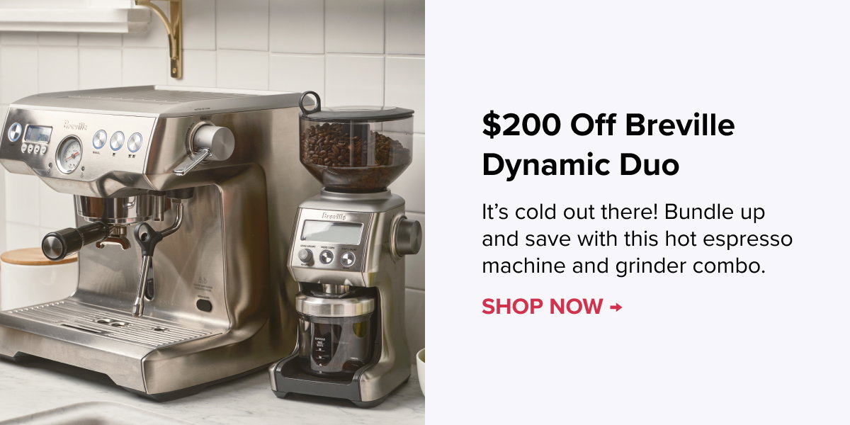 $200 Off Breville Dynamic Duo It’s cold out there! Bundle up and save with this hot espresso machine and grinder combo. SHOP NOW >