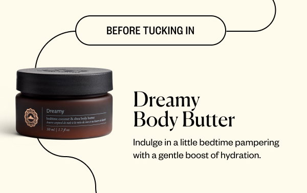 Before Tucking In. Dreamy Body Butter. Indulge in a little bedtime pampering with a gentle boost of hydration.