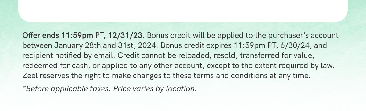 Offer terms: Offer ends 11:59pm PT, 12/31/23. Bonus credit will be applied to the purchaser's account between January 1st and 4th, 2024. Bonus credit expires 11:59pm PT, 6/30/24, and recipient notified by email. Credit cannot be reloaded, resold, transferred for value, redeemed for cash, or applied to any other account, except to the extent required by law. Zeel reserves the right to make changes to these terms and conditions at any time.