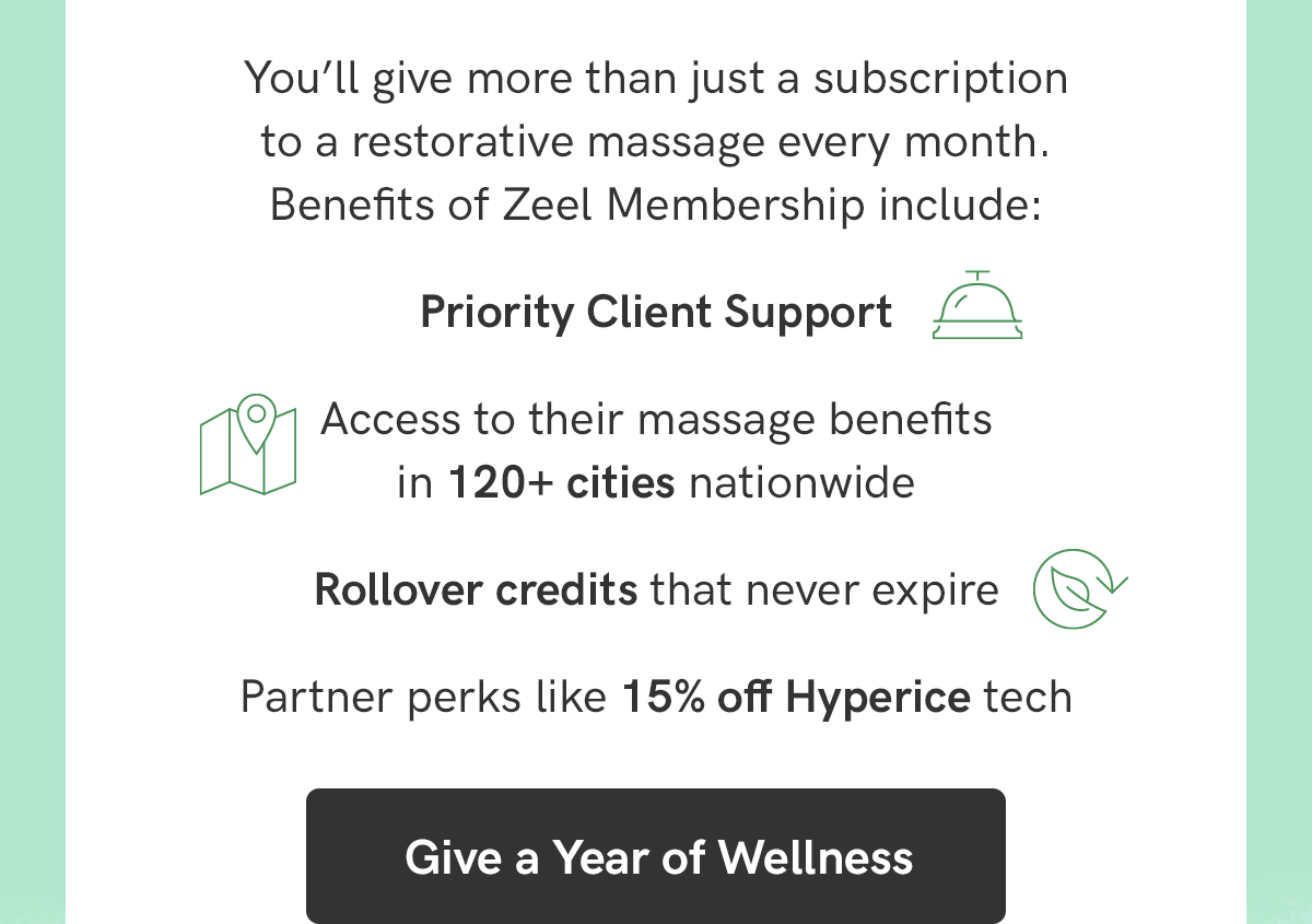 You'll give more than just a subscription to a restorative massage every month. Benefits include: Priority client support, cccess to their massage benefits in 120+ cities nationwide, rollover credits that never expire, partner perks like 15% off Hyperice tech, and more. Give a Year of Wellness today!