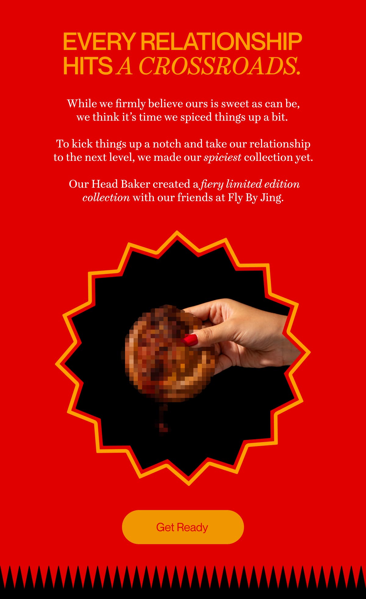 Every relationship hits a crossroads. | While we firmly believe ours is sweet as can be, we think it’s time we spiced things up a bit.   To kick things up a notch and take our relationship to the next level, we made our spiciest collection yet.   Our Head Baker created a fiery limited edition collection with our friends at Fly By Jing. | Get Ready