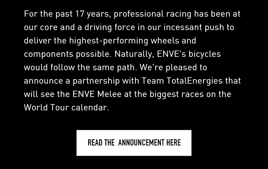 For the past 17 years, professional racing has been at our core and a driving force in our incessant push to deliver the highest-performing wheels and components possible. Naturally, ENVE's bicycles would follow the same path. We're pleased to announce a partnership with Team TotalEnergies that will see the ENVE Melee at the biggest races on the World Tour calendar.
