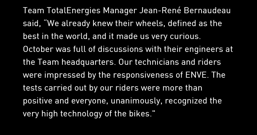 Team TotalEnergies Manager Jean-René Bernaudeau said, “We already knew their wheels, defined as the best in the world, and it made us very curious. October was full of discussions with their engineers at the Team headquarters. Our technicians and riders were impressed by the responsiveness of ENVE. The tests carried out by our riders were more than positive and everyone, unanimously, recognized the very high technology of the bikes."