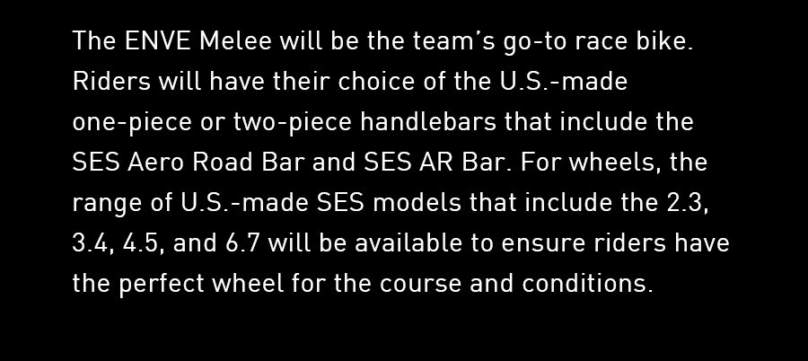 The ENVE Melee will be the team’s go-to race bike. Riders will have their choice of the U.S.-made one-piece or two-piece handlebars that include the SES Aero Road Bar and SES AR Bar. For wheels, the range of U.S.-made SES models that include the 2.3, 3.4, 4.5, and 6.7 will be available to ensure riders have the perfect wheel for the course and conditions.