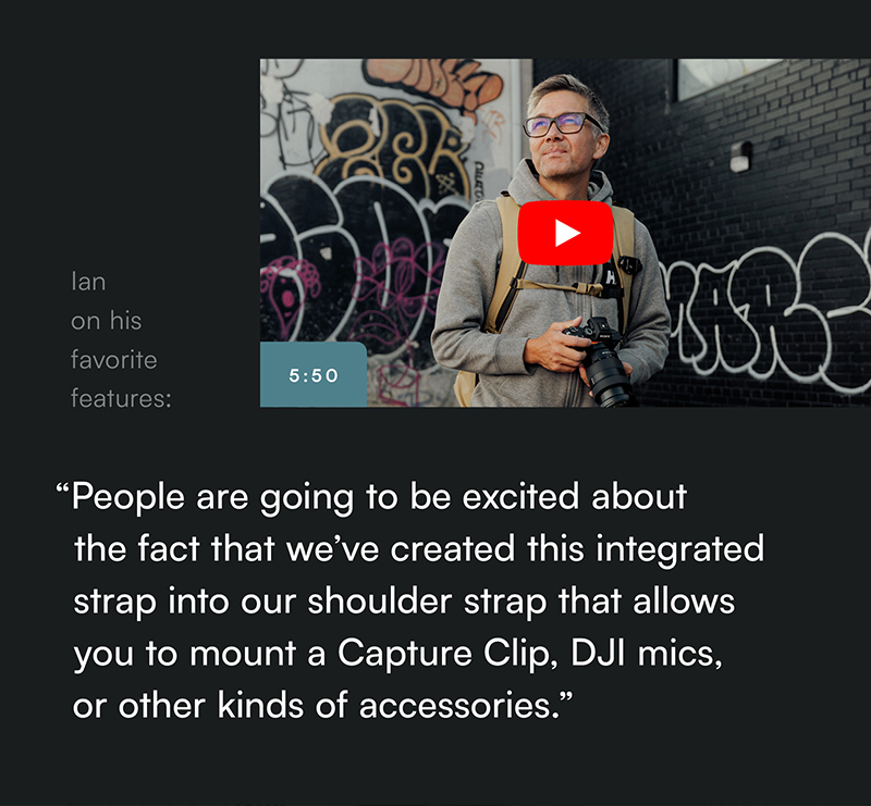 “People are going to be excited about  the fact that we’ve created this integrated strap into our shoulder strap that allows you to mount a Capture Clip, DJI mics, or other kinds of accessories.”