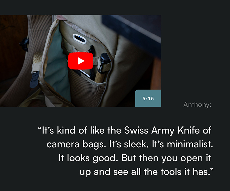 “It’s kind of like the Swiss Army Knife of camera bags. It’s sleek. It’s minimalist. It looks good. But then you open it  up and see all the tools it has.”