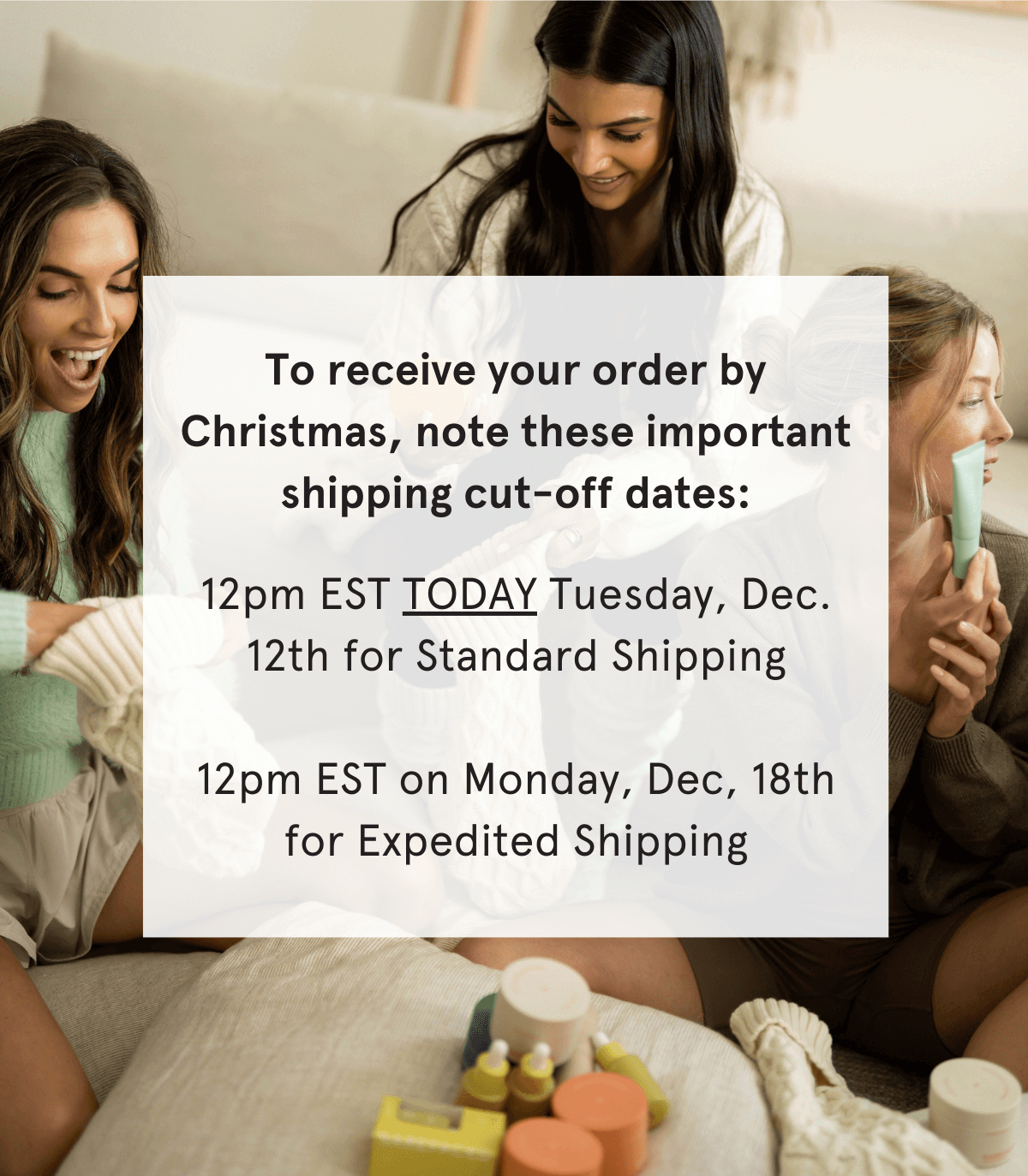 To receive your order by Christmas, note these important shipping cut-off dates: 12pm EST on Tuesday, Dec. 12th for Standard Shipping  12pm EST on Monday, Dec, 18th for Expedited Shipping