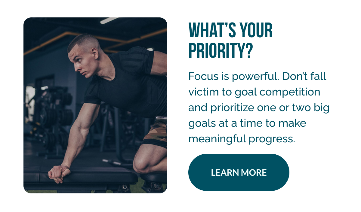 What’s Your Priority?   Focus is powerful. Don’t fall victim to goal competition and prioritize one or two big goals at a time to make meaningful progress. 