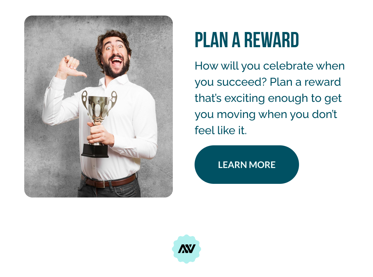 Plan a Reward  How will you celebrate when you succeed? Plan a reward that’s exciting enough to get you moving when you don’t feel like it. 