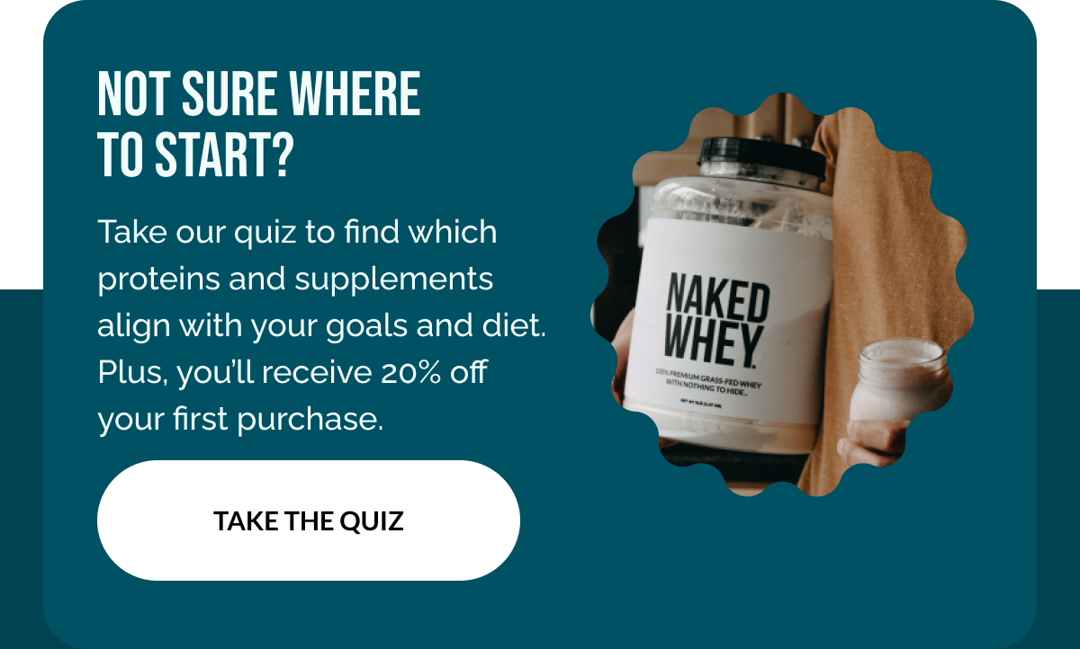 Not sure where to start? Take our quiz to find which proteins and supplements align with your goals and diet. Plus you'll receive 20% off your first purchase. Take the quiz