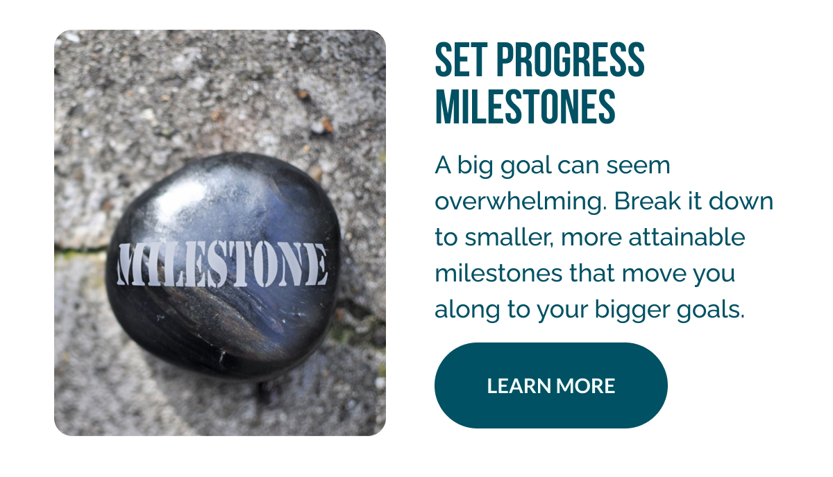 Set Progress Milestones   A big goal can seem overwhelming. Break it down to smaller, more attainable milestones that move you along to your bigger goals.