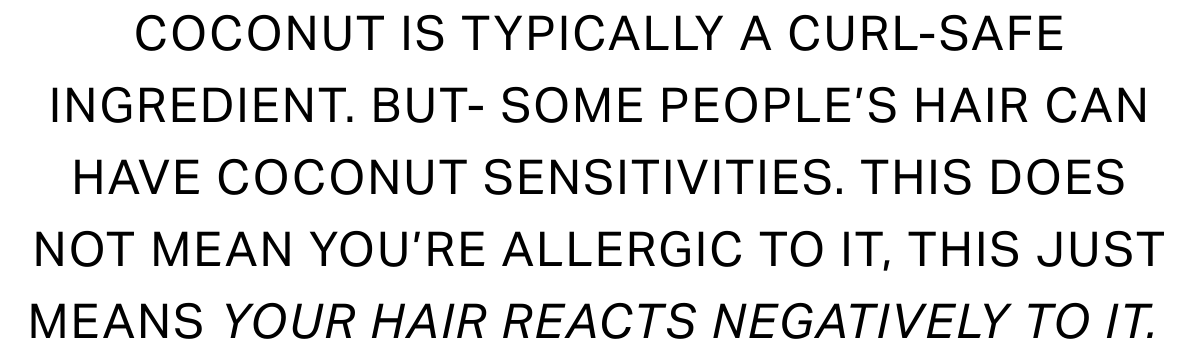 Coconut is typically a curl-safe ingredient. BUT- some people's hair can have coconut sensitivities. This does not mean you're allergic to it, this just means your hair reacts negatively to it. 