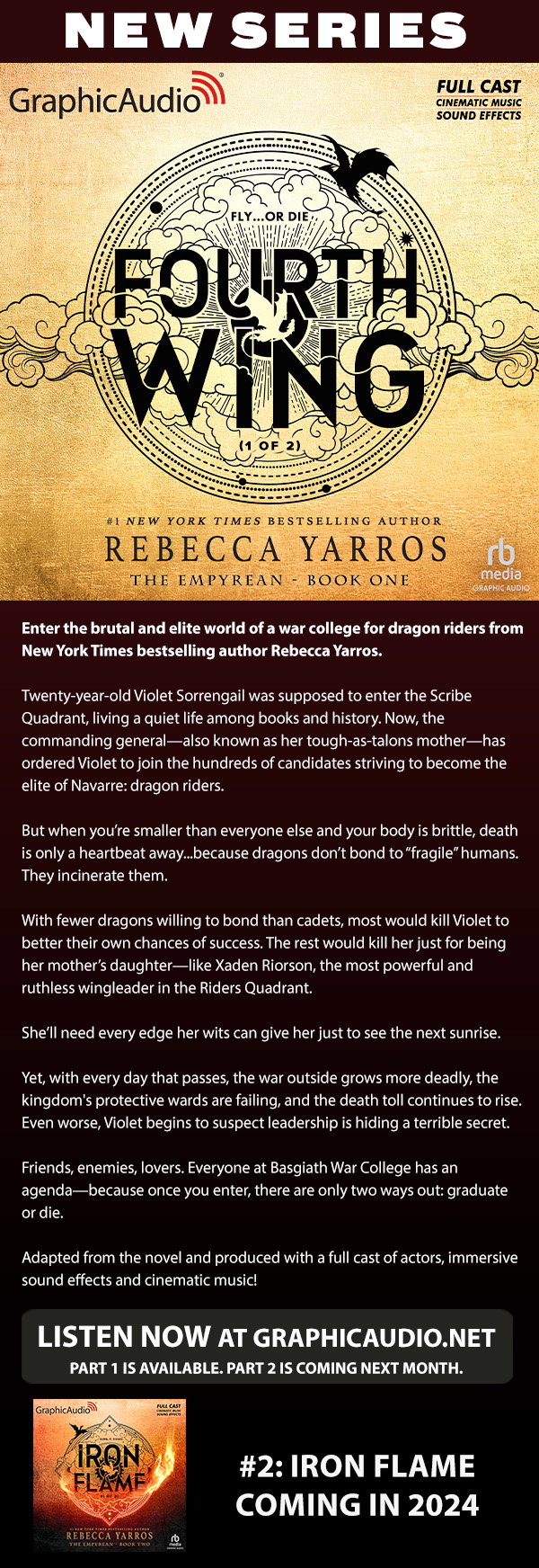 NEW SERIES! The Empyrean 1: Fourth Wing (1 of 2) by Rebecca Yarros. Enter the brutal and elite world of a war college for dragon riders from New York Times bestselling author Rebecca Yarros. Twenty-year-old Violet Sorrengail was supposed to enter the Scribe Quadrant, living a quiet life among books and history. Now, the commanding general—also known as her tough-as-talons mother—has ordered Violet to join the hundreds of candidates striving to become the elite of Navarre: dragon riders. But when you’re smaller than everyone else and your body is brittle, death is only a heartbeat away...because dragons don’t bond to “fragile” humans. They incinerate them. With fewer dragons willing to bond than cadets, most would kill Violet to better their own chances of success. The rest would kill her just for being her mother’s daughter—like Xaden Riorson, the most powerful and ruthless wingleader in the Riders Quadrant. She’ll need every edge her wits can give her just to see the next sunrise. Yet, with every day that passes, the war outside grows more deadly, the kingdom's protective wards are failing, and the death toll continues to rise. Even worse, Violet begins to suspect leadership is hiding a terrible secret. Friends, enemies, lovers. Everyone at Basgiath War College has an agenda—because once you enter, there are only two ways out: graduate or die. Adapted from the novel and produced with a full cast of actors, immersive sound effects and cinematic music!