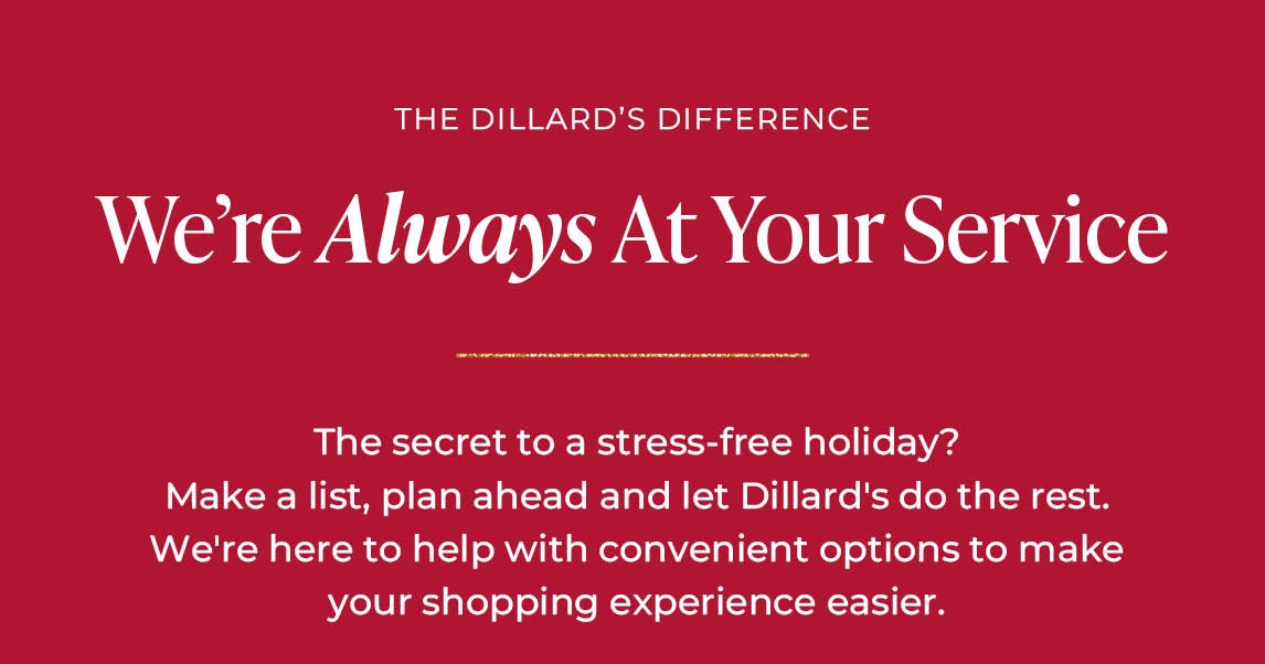 The Dillard's Difference: We're Always at Your Service. The secret to a stress-free holiday? Make a list, plan ahead and let Dillard's do the rest. We're here to help with convenient options to make your shopping experience easier.