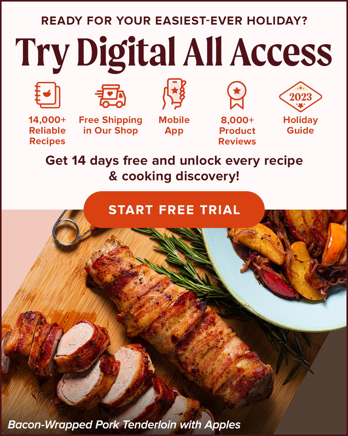 Ready for your easiest-ever holiday? Try Digital All Access. 14,000+ Reliable Recipes, Free Shipping in Our Shop, Mobile App, 8,000+ Product Reviews, Holiday Guide. Get 14 days free and unlock every recipe & cooking discovery! Start Free Trial. Bacon-Wrapped Pork Tenderloin with Apples.
