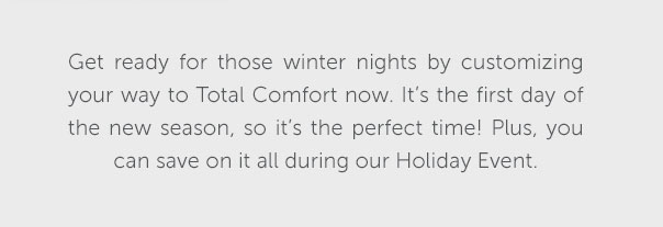 Get ready for those winter nights by customizing your way to Total Comfort now. It's the first day of the new season, so it's the perfect time! Plus, you can save on it all during our Holiday Event.