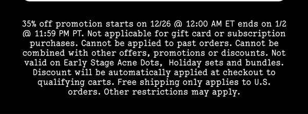 35% off promotion starts on 12/26 @ 12:00 AM ET ends on 1/2 @ 11:59 PM PT. Not applicable for gift card or subscription purchases. Cannot be applied to past orders. Cannot be combined with other offers, promotions or discounts. Not valid on Early Stage Acne Dots,  Holiday sets and bundles. Discount will be automatically applied at checkout to qualifying carts. Free shipping only applies to U.S. orders. Other restrictions may apply.