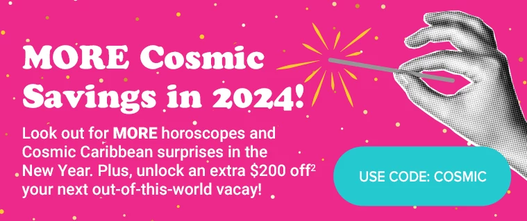 MORE Cosmic Savings in 2024! Look out for MORE horoscopes and Cosmic Caribbean surprises in the New Year. Plus, unlock an extra $200 off(2) your next out-of-this-world vacay! USE CODE: COSMIC