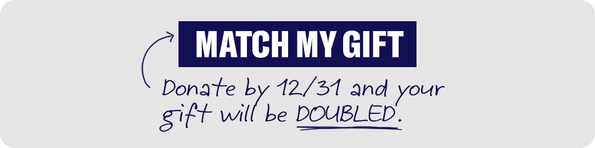 MATCH MY GIFT. Donate by 12/31 and your gift will be doubled.