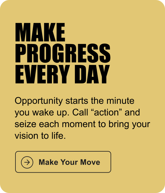 MAKE PROGRESS EVERY DAY: Opportunity starts the minute you wake up. Call “action” and seize each moment to bring your vision to life.