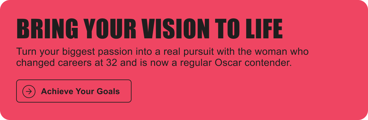 BRING YOUR VISION TO LIFE: Turn your biggest passion into a real pursuit with the woman who changed careers at 32 and is now a regular Oscar contender.