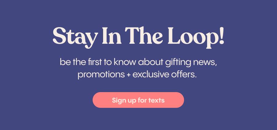 Stay in the Loop | be the first to know about gifting news, promotions + exclusive offers. | Sign Up for Texts