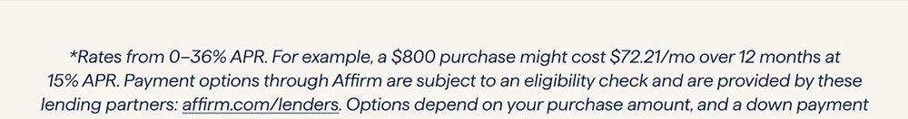 *Rates from 0–36% APR. For example, a $800 purchase might cost $72.21/mo over 12 months at 15% APR. Payment options through Affirm are subject to an eligibility check and are provided by these lending partners: affirm.com/lenders. Options depend on your purchase amount, and a down payment may be required. CA residents: Loans by Affirm Loan Services, LLC are made or arranged pursuant to a California Finance Lenders Law license. For licenses and disclosures, see affirm.com/licenses.