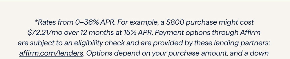 *Rates from 0–36% APR. For example, a $800 purchase might cost $72.21/mo over 12 months at 15% APR. Payment options through Affirm are subject to an eligibility check and are provided by these lending partners: affirm.com/lenders. Options depend on your purchase amount, and a down payment may be required. CA residents: Loans by Affirm Loan Services, LLC are made or arranged pursuant to a California Finance Lenders Law license. For licenses and disclosures, see affirm.com/licenses.
