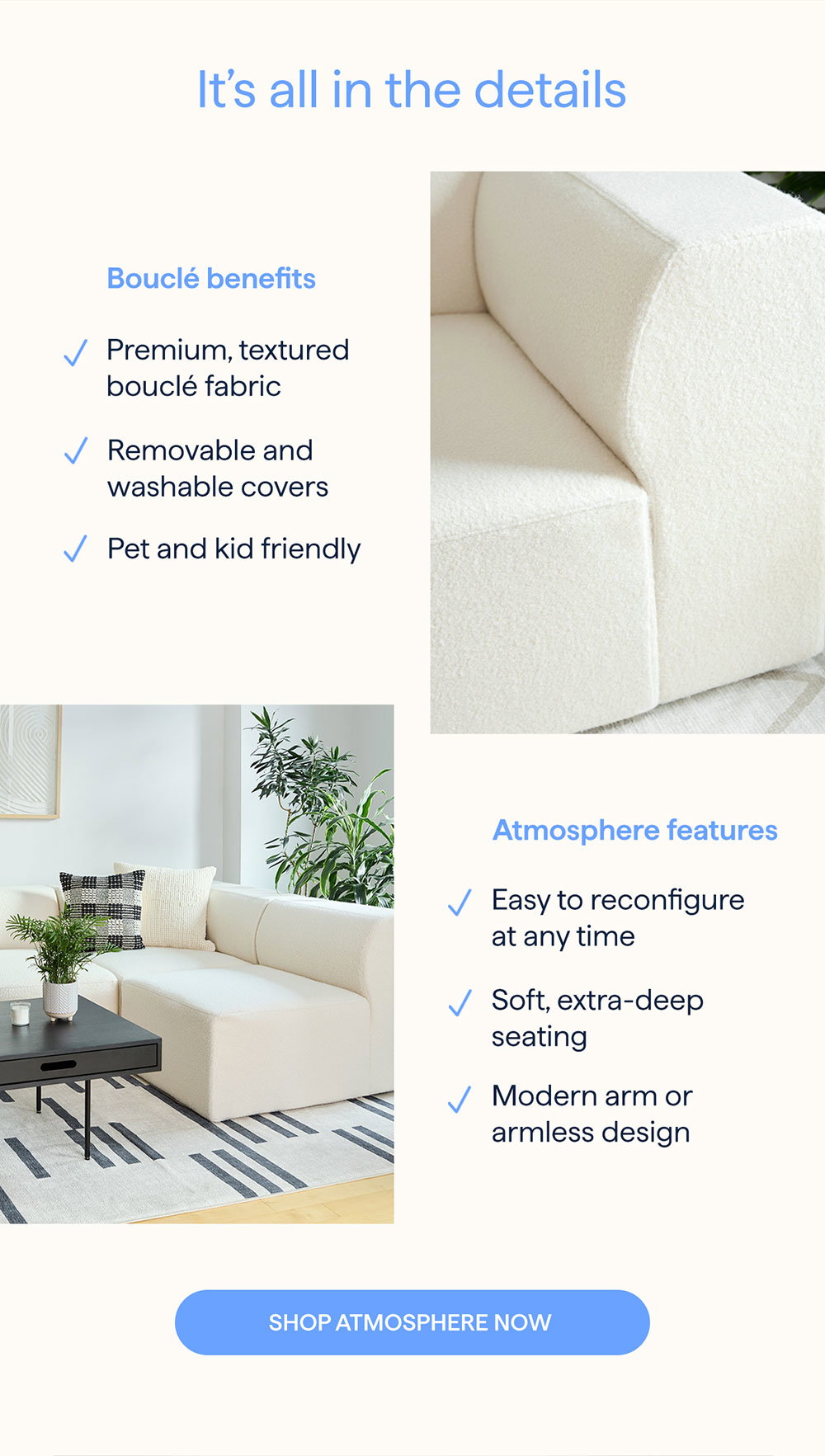 It’s all in the details.  Bouclé benefits: Premium, textured bouclé fabric | Removable and washable covers | Pet and kid friendly.  Atmosphere features: Easy to reconfigure at any time | Soft, extra-deep seating | Modern arm or armless design.  SHOP ATMOSPHERE NOW