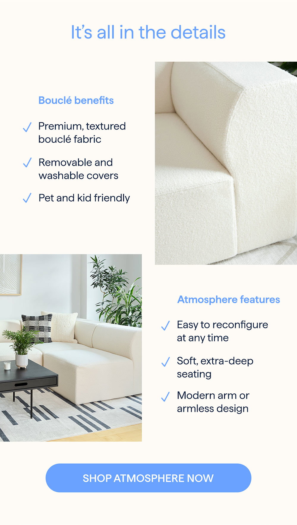 It’s all in the details. Bouclé benefits: Premium, textured bouclé fabric | Removable and washable covers | Pet and kid friendly. Atmosphere features: Easy to reconfigure at any time | Soft, extra-deep seating | Modern arm or armless design. SHOP ATMOSPHERE NOW