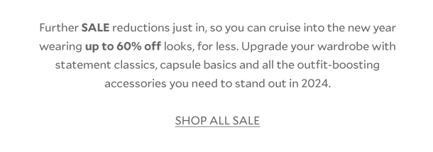 Further SALE reductions just in, so you can cruise into the new year wearing up to 60% off looks, for less. Upgrade your wardrobe with statement classics, capsule basics and all the outfit-boosting accessories you need to stand out in 2024.  SHOP ALL SALE