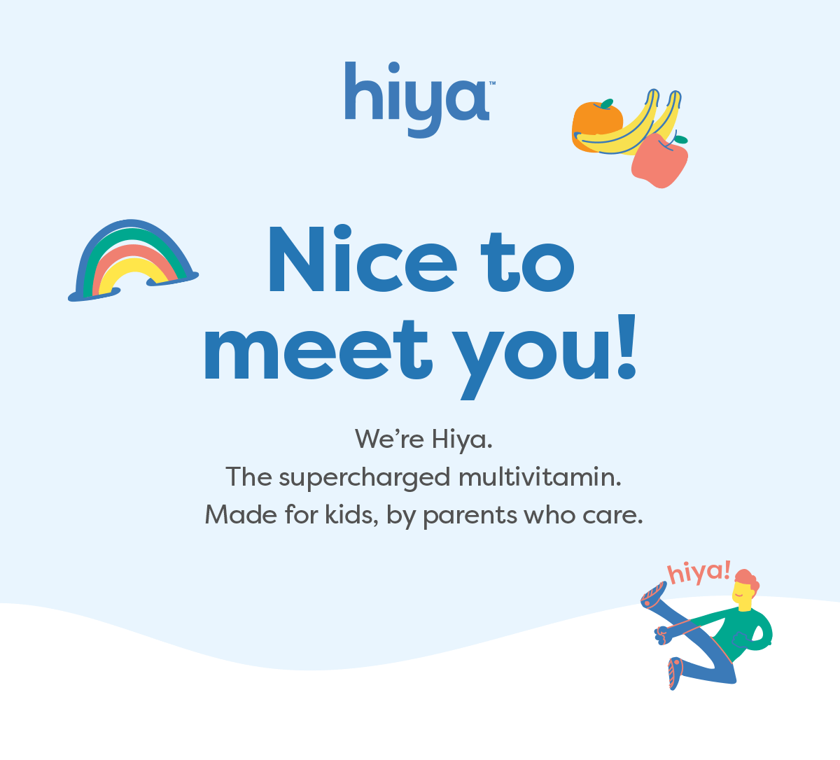 Hiya Nice tomeet you! We’re Hiya. The supercharged multivitamin.Made for kids, by parents who care.
